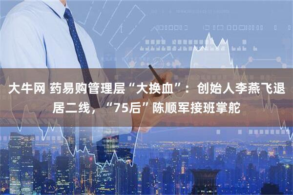 大牛网 药易购管理层“大换血”：创始人李燕飞退居二线，“75后”陈顺军接班掌舵