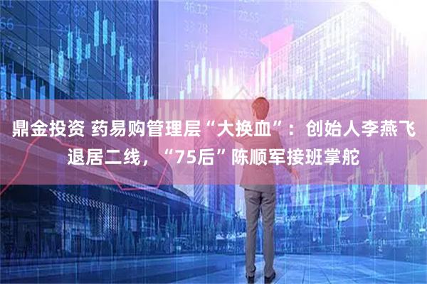 鼎金投资 药易购管理层“大换血”：创始人李燕飞退居二线，“75后”陈顺军接班掌舵
