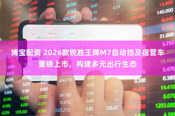 博宝配资 2026款锐胜王牌M7自动挡及宿营车重磅上市，构建多元出行生态