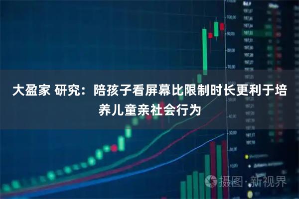 大盈家 研究：陪孩子看屏幕比限制时长更利于培养儿童亲社会行为