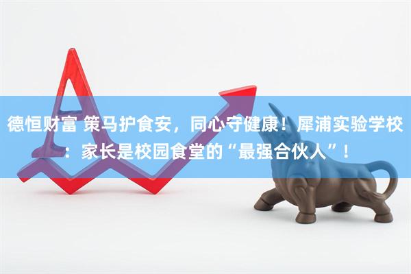 德恒财富 策马护食安，同心守健康！犀浦实验学校：家长是校园食堂的“最强合伙人”！