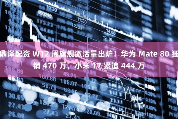 鼎泽配资 W12 周旗舰激活量出炉！华为 Mate 80 狂销 470 万，小米 17 紧追 444 万