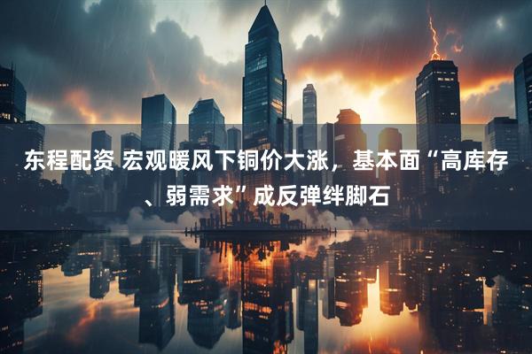 东程配资 宏观暖风下铜价大涨，基本面“高库存、弱需求”成反弹绊脚石