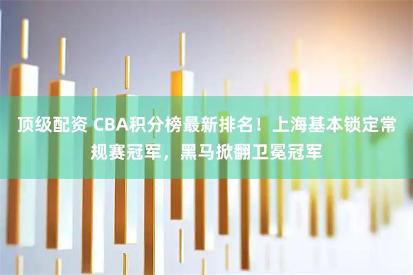 顶级配资 CBA积分榜最新排名！上海基本锁定常规赛冠军，黑马掀翻卫冕冠军