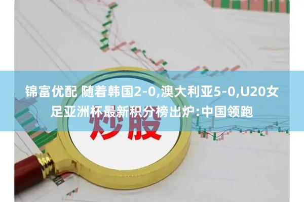 锦富优配 随着韩国2-0,澳大利亚5-0,U20女足亚洲杯最新积分榜出炉:中国领跑