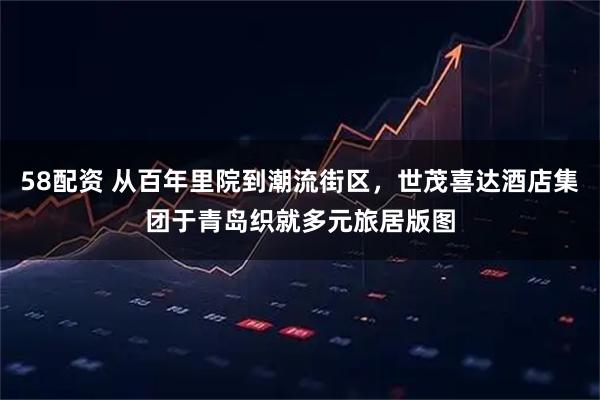 58配资 从百年里院到潮流街区，世茂喜达酒店集团于青岛织就多元旅居版图