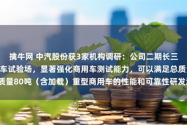 擒牛网 中汽股份获3家机构调研：公司二期长三角（盐城）智能网联汽车试验场，显著强化商用车测试能力，可以满足总质量80吨（含加载）重型商用车的性能和可靠性研发测试需求（附调研问答）