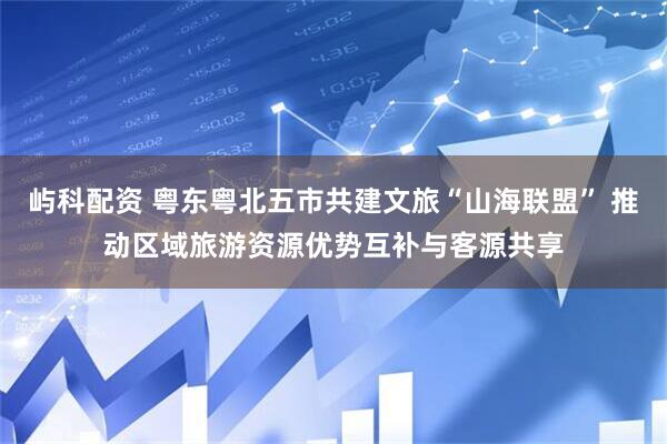 屿科配资 粤东粤北五市共建文旅“山海联盟” 推动区域旅游资源优势互补与客源共享