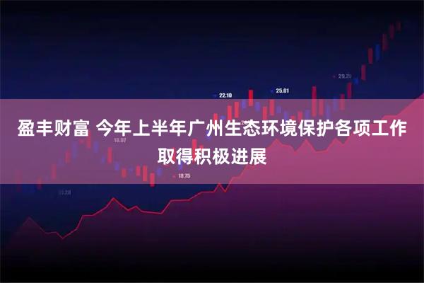 盈丰财富 今年上半年广州生态环境保护各项工作取得积极进展