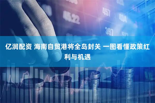 亿润配资 海南自贸港将全岛封关 一图看懂政策红利与机遇