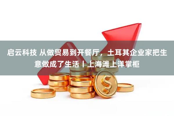 启云科技 从做贸易到开餐厅，土耳其企业家把生意做成了生活丨上海滩上洋掌柜