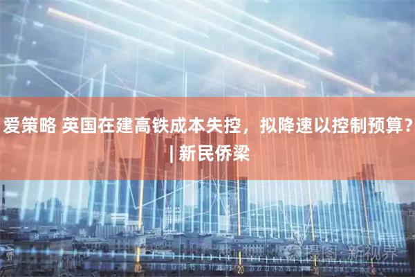 爱策略 英国在建高铁成本失控，拟降速以控制预算？ | 新民侨梁