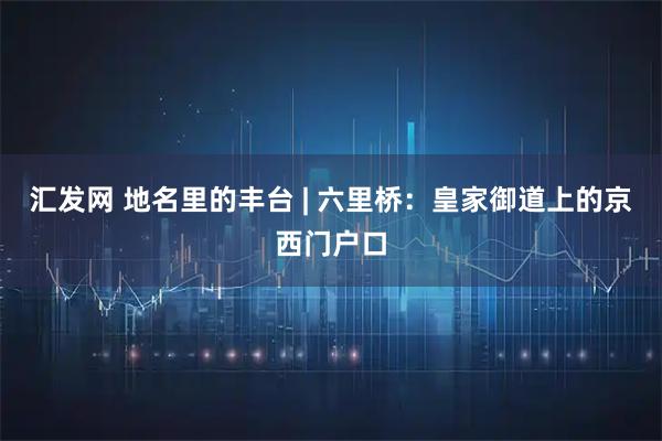 汇发网 地名里的丰台 | 六里桥：皇家御道上的京西门户口