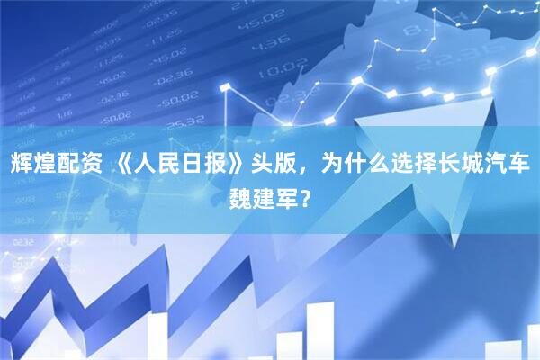 辉煌配资 《人民日报》头版，为什么选择长城汽车魏建军？