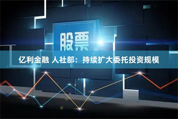 亿利金融 人社部：持续扩大委托投资规模
