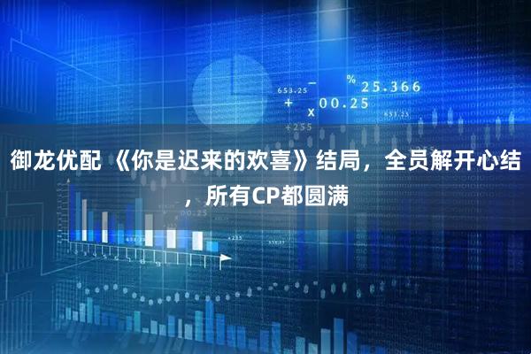 御龙优配 《你是迟来的欢喜》结局，全员解开心结，所有CP都圆满
