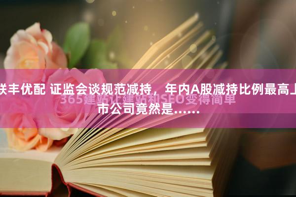 联丰优配 证监会谈规范减持，年内A股减持比例最高上市公司竟然是......