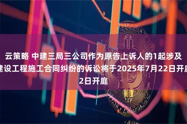 云策略 中建三局三公司作为原告上诉人的1起涉及建设工程施工合同纠纷的诉讼将于2025年7月22日开庭